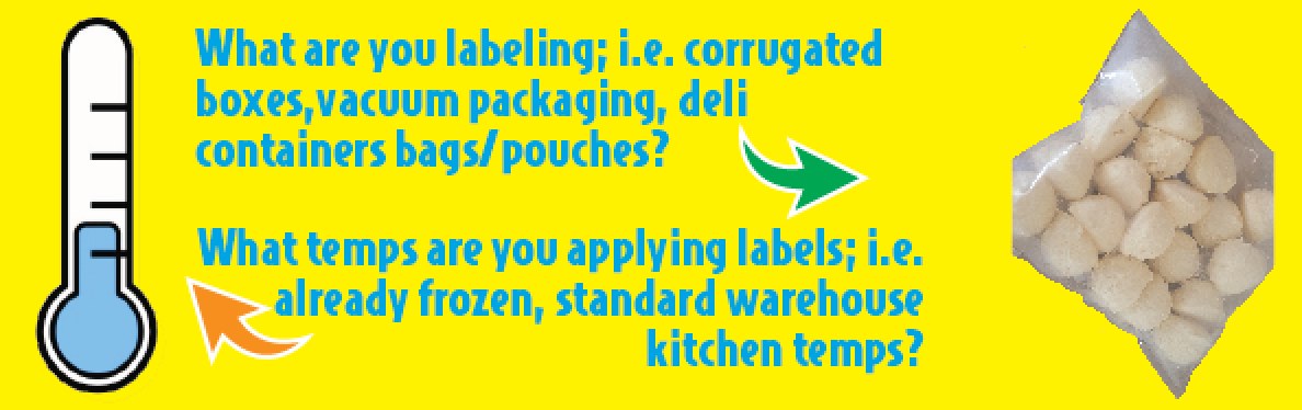 Step 1 — What are you labeling; i.e. corrugated boxes, vacuum packaging, deli container bags or pouches? What temperatures are you applying labels at; i.e. already frozen, or standard warehouse / kitchen temps?