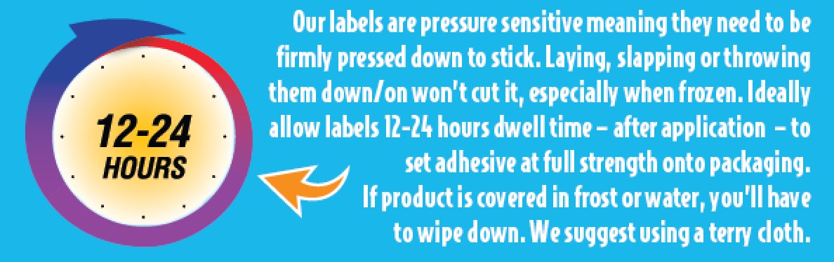 Step 4 — Our labels are pressure sensitive, meaning they need to be firmly pressed down to stick. Laying, slapping or throwing them down or on will not cut it, especially when frozen. Ideally allow labels 12-24 hours dwell time after application to set the adhesive at full strength onto the packaging. If the product is covered in frost or water you will have to wipe it down; we suggest using a terry cloth.